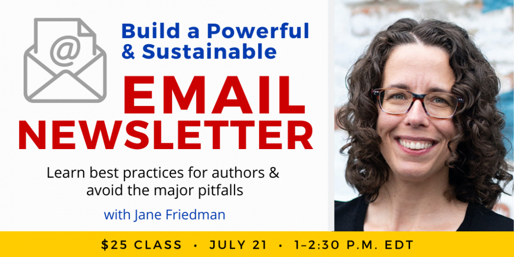 Build a Powerful & Sustainable Email Newsletter with Jane Friedman. $25 webinar. Thursday, July 21, 2022. 1 p.m. to 2:30 p.m. Eastern.