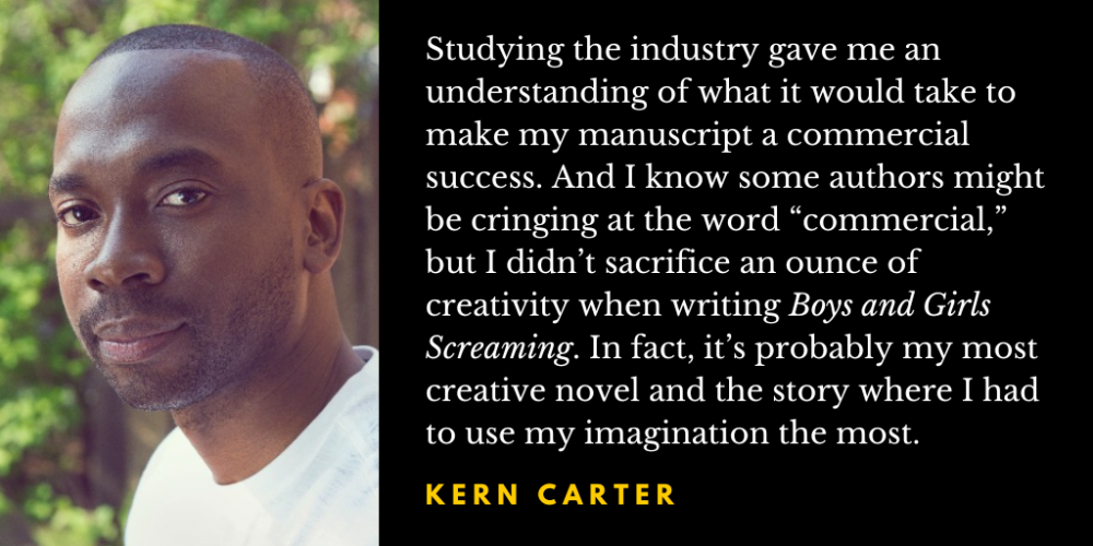 Photo of Kern Carter, with a quotation: Studying the industry gave me an understanding of what it would take to make my manuscript a commercial success. And I know some authors might be cringing at the word “commercial,” but I didn’t sacrifice an ounce of creativity when writing Boys and Girls Screaming. In fact, it’s probably my most creative novel and the story where I had to use my imagination the most.