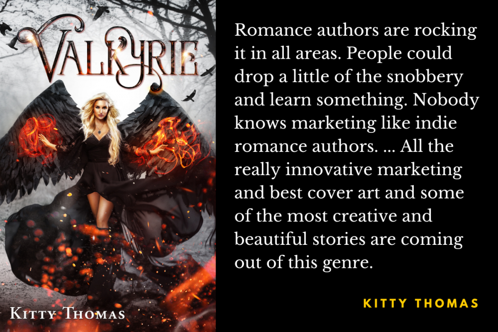 Kitty Thomas: "Romance authors are rocking it in all areas. People could drop a little of the snobbery and learn something. Nobody knows marketing like indie romance authors. ... All the really innovative marketing and best cover art and some of the most creative and beautiful stories are coming out of this genre."