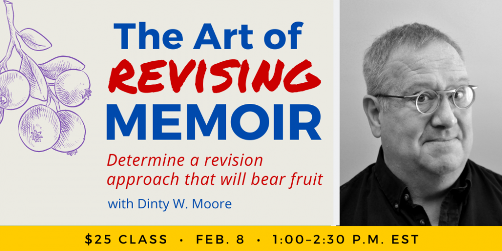 The Art of Revising Memoir with Dinty W. Moore. $25 class. Wednesday, February 8, 2023. 1 p.m. to 2:30 p.m. Eastern.