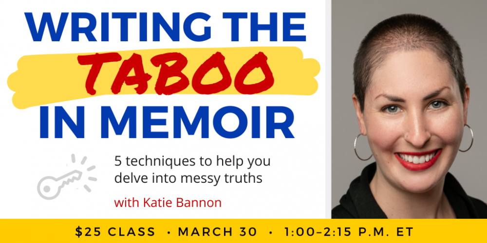 Writing the Taboo in Memoir with Katie Bannon. $25 class. Thursday, March 30, 2023. 1 p.m. to 2:15 p.m. Eastern.