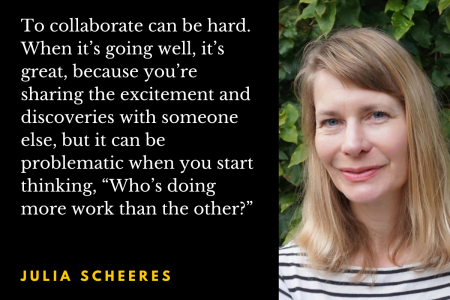 Photo of author Julia Scheeres with the quotation: To collaborate can be hard. When it’s going well, it’s great, because you’re sharing the excitement and discoveries with someone else, but it can be problematic when you start thinking, “Who’s doing more work than the other?”