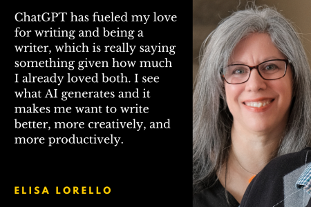 Photo of author Elisa Lorello with the quote: "ChatGPT has fueled my love for writing and being a writer, which is really saying something given how much I already loved both. I see what AI generates and it makes me want to write better, more creatively, and more productively."